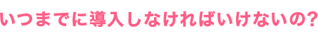 いつまでに導入しなければいけないの？