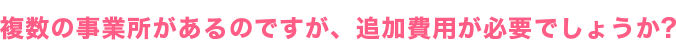 複数の事業所があるのですが、追加費用が必要でしょうか？