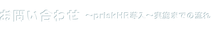 お問い合わせ 〜priskHR導入〜実施までの流れ