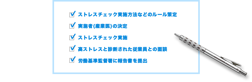 ストレスチェック実施方法などのルール策定/実施者(産業医)の決定/ストレスチェック実施/高ストレスと診断された従業員との面談/労働基準監督署に報告書を提出