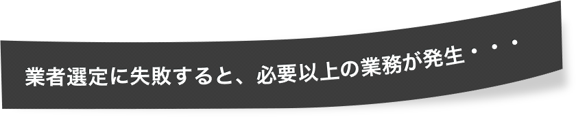 業者選定に失敗すると、必要以上の業務が発生・・・