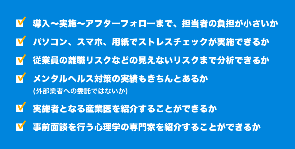 導入〜実施〜アフターフォローまで、担当者の負担が小さいか/パソコン、スマホ、用紙でストレスチェックが実施できるか/従業員の離職リスクなどの見えないリスクまで分析できるか/メンタルヘルス対策の実績もきちんとあるか(外部業者への委託ではないか)/実施者となる産業医を紹介することができるか/事前面談を行う心理学の専門家を紹介することができるか