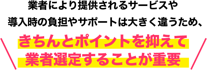 業者により提供されるサービスや導入時の負担やサポートは大きく違うため、きちんとポイントを抑えて業者選定することが重要