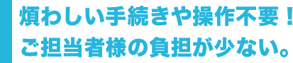 煩わしい手続きや操作不要！ ご担当者様の負担が少ない。