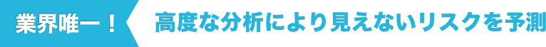 業界唯一！高度な分析により見えないリスクを予測