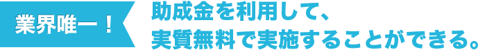 業界唯一！助成金を利用して、実質無料で実施することができる。