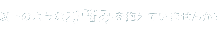 以下のようなお悩みを抱えていませんか？